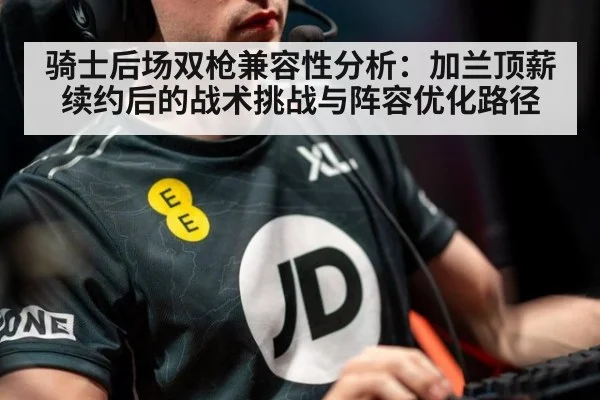 骑士后场双枪兼容性分析:加兰顶薪续约后的战术挑战与阵容优化路径