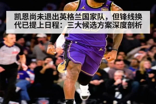 凯恩尚未退出英格兰国家队，但锋线换代已提上日程：三大候选方案深度剖析